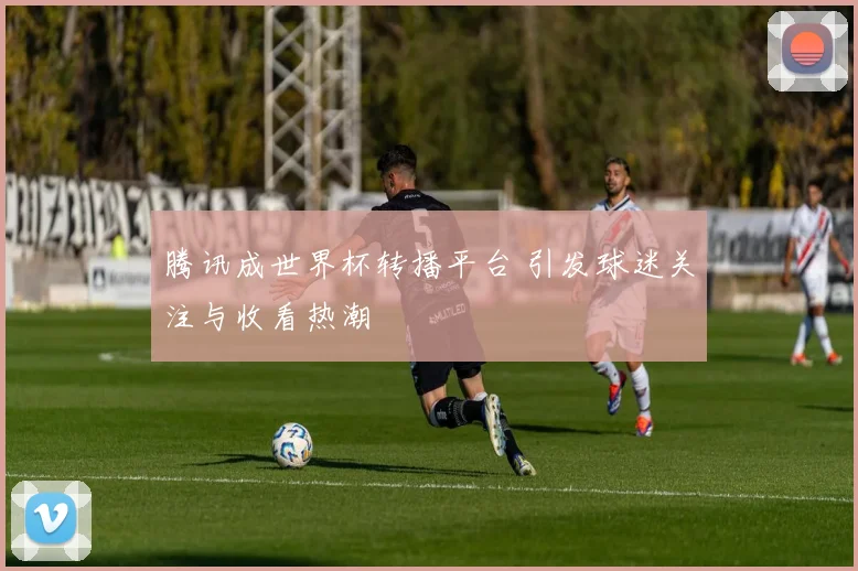 腾讯成世界杯转播平台 引发球迷关注与收看热潮
