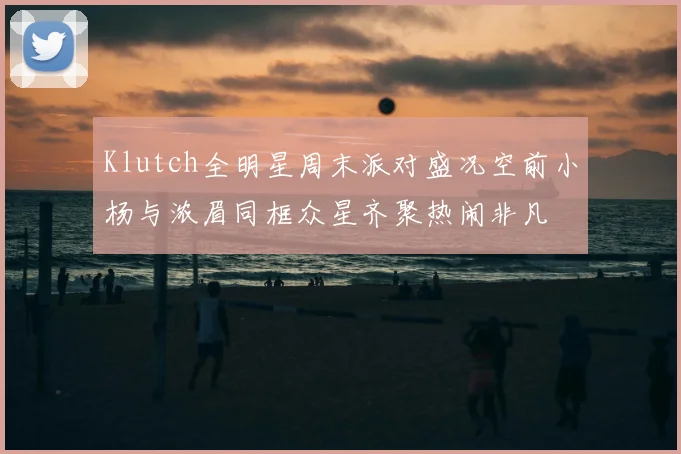 Klutch全明星周末派对盛况空前小杨与浓眉同框众星齐聚热闹非凡