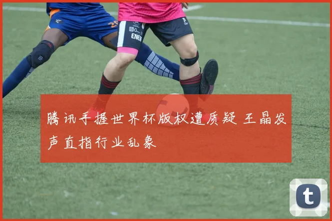 腾讯手握世界杯版权遭质疑 王晶发声直指行业乱象