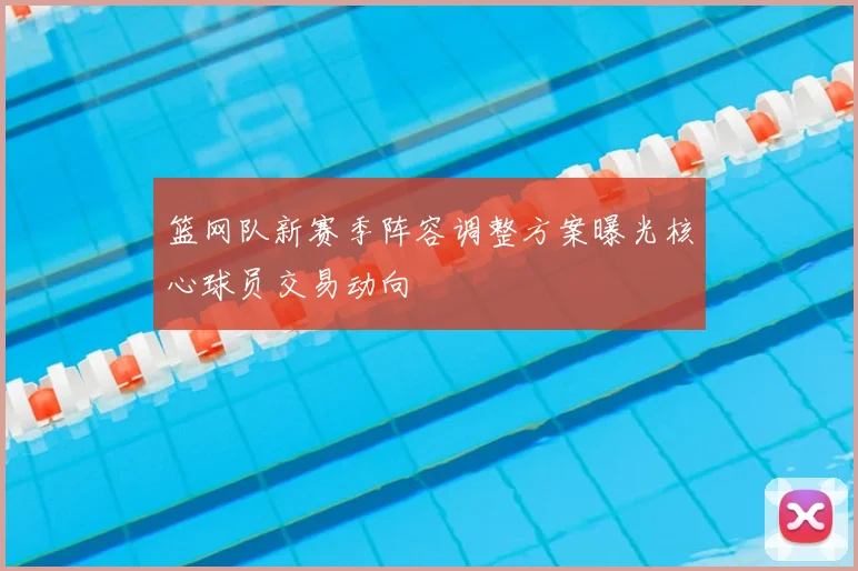 篮网队新赛季阵容调整方案曝光核心球员交易动向