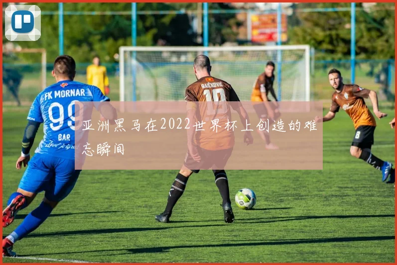 亚洲黑马在2022世界杯上创造的难忘瞬间