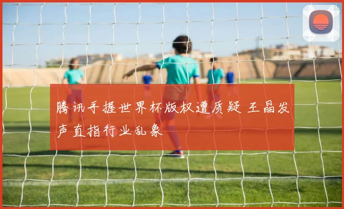 腾讯手握世界杯版权遭质疑 王晶发声直指行业乱象