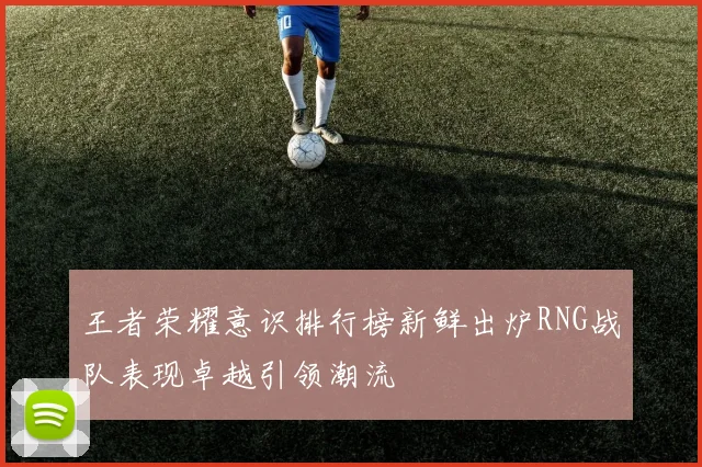 王者荣耀意识排行榜新鲜出炉RNG战队表现卓越引领潮流