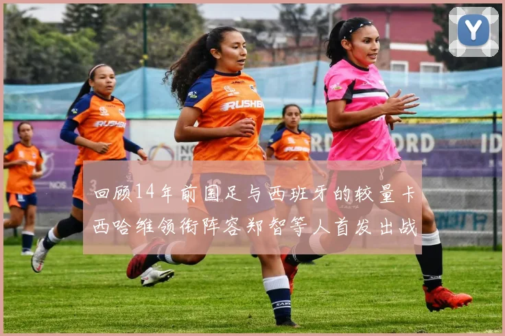 回顾14年前国足与西班牙的较量卡西哈维领衔阵容郑智等人首发出战