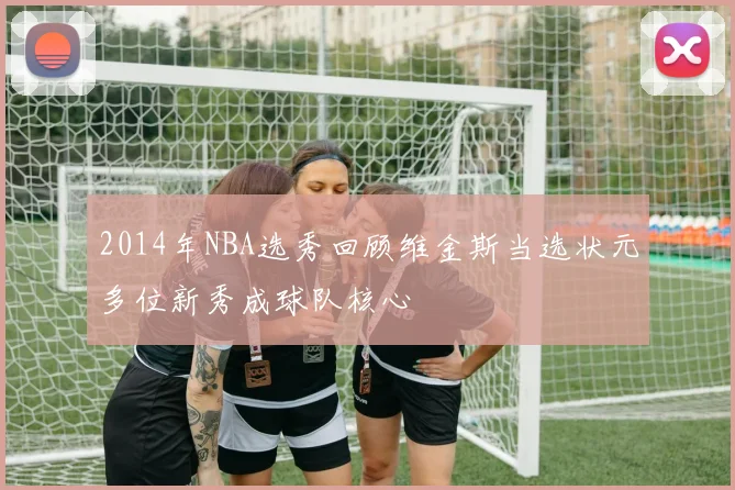 2014年NBA选秀回顾维金斯当选状元多位新秀成球队核心