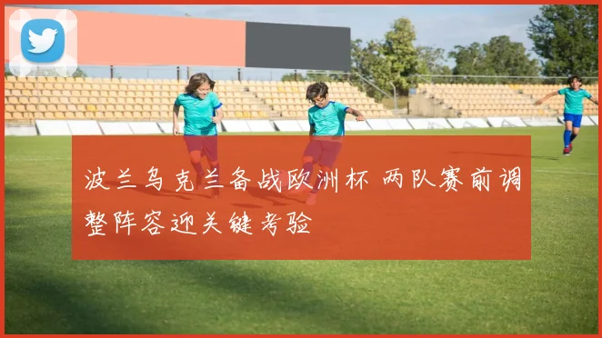 波兰乌克兰备战欧洲杯 两队赛前调整阵容迎关键考验