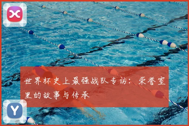 世界杯史上最强战队专访:荣誉室里的故事与传承