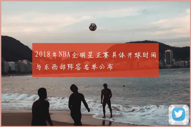 2018年NBA全明星正赛具体开球时间与东西部阵容名单公布