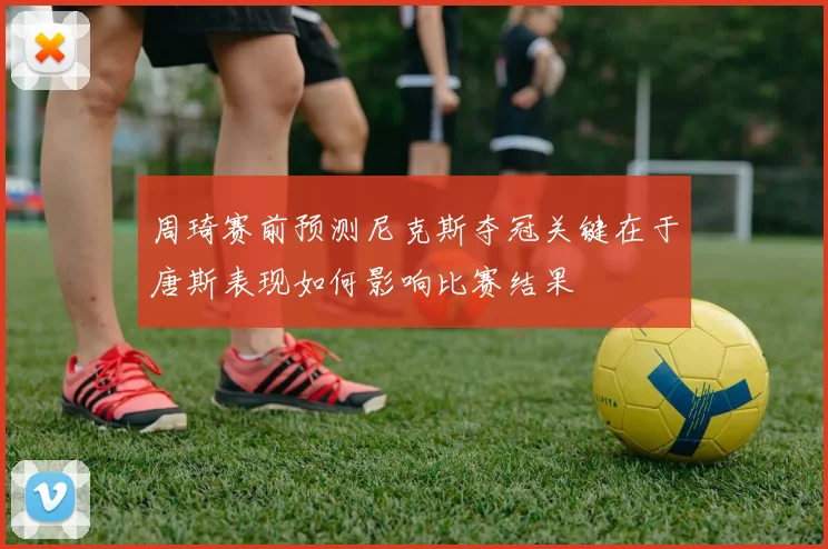周琦赛前预测尼克斯夺冠关键在于唐斯表现如何影响比赛结果