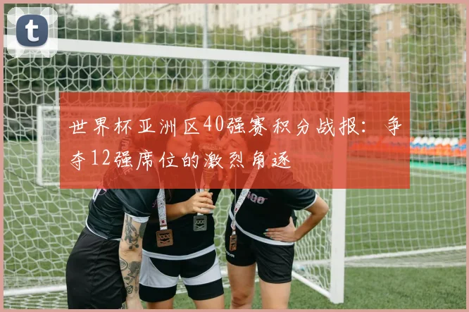 世界杯亚洲区40强赛积分战报:争夺12强席位的激烈角逐