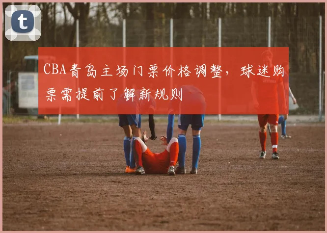 CBA青岛主场门票价格调整，球迷购票需提前了解新规则