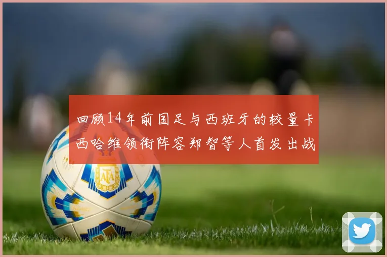 回顾14年前国足与西班牙的较量卡西哈维领衔阵容郑智等人首发出战