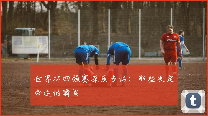 世界杯四强赛深度专访：那些决定命运的瞬间
