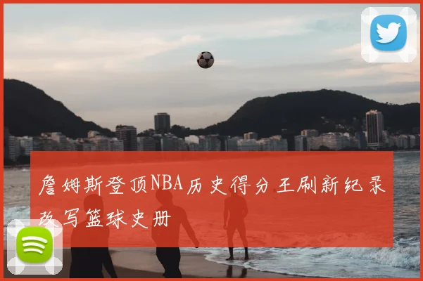 詹姆斯登顶NBA历史得分王刷新纪录改写篮球史册