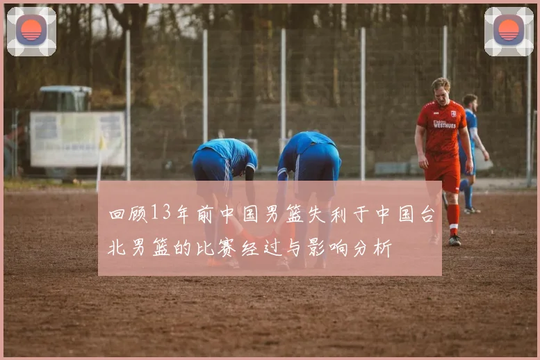 回顾13年前中国男篮失利于中国台北男篮的比赛经过与影响分析