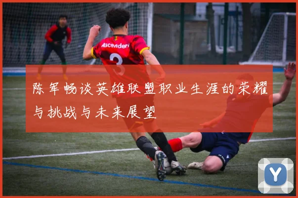 陈军畅谈英雄联盟职业生涯的荣耀与挑战与未来展望