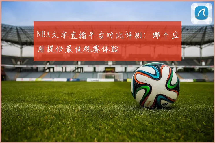 NBA文字直播平台对比评测：哪个应用提供最佳观赛体验