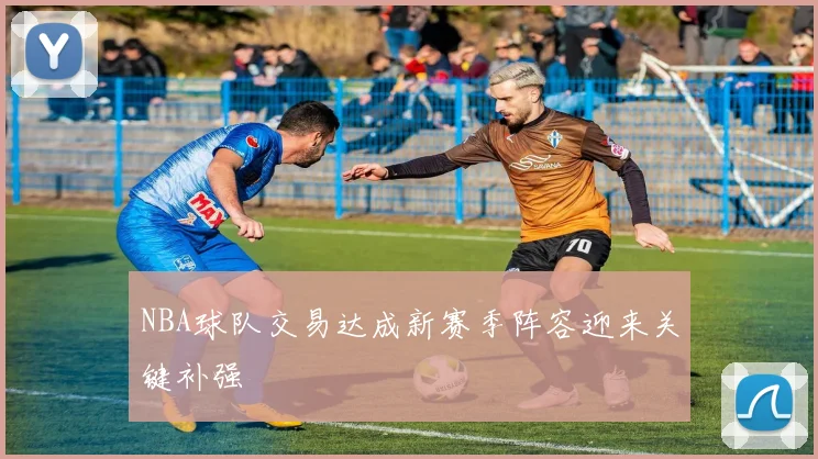 NBA球队交易达成新赛季阵容迎来关键补强