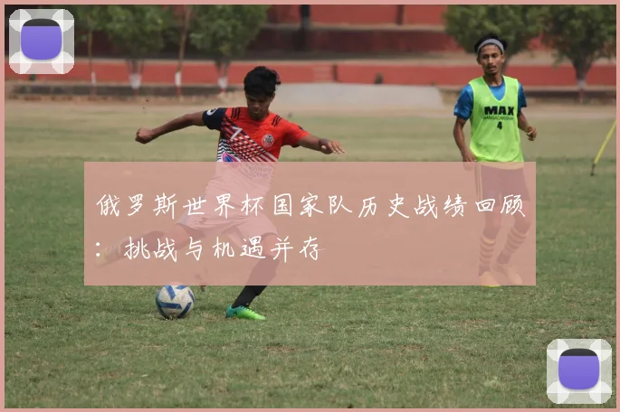 俄罗斯世界杯国家队历史战绩回顾：挑战与机遇并存