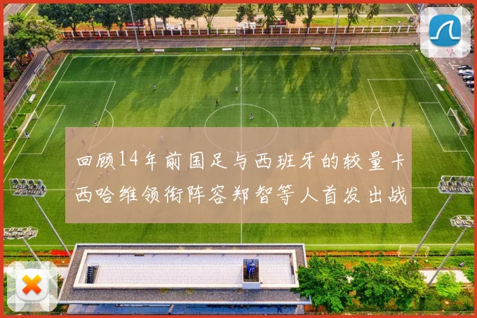 回顾14年前国足与西班牙的较量卡西哈维领衔阵容郑智等人首发出战