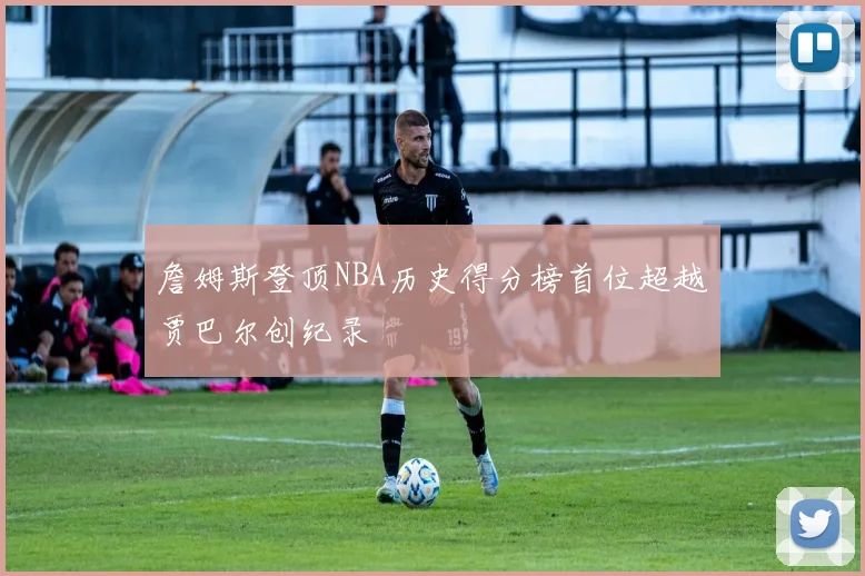 詹姆斯登顶NBA历史得分榜首位超越贾巴尔创纪录