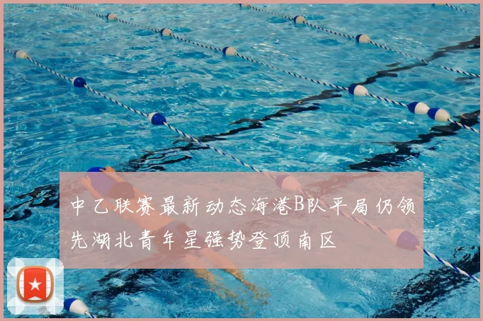 中乙联赛最新动态海港B队平局仍领先湖北青年星强势登顶南区