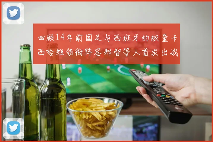回顾14年前国足与西班牙的较量卡西哈维领衔阵容郑智等人首发出战
