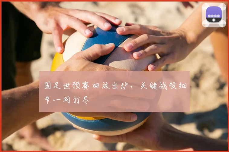 国足世预赛回放出炉，关键战役细节一网打尽