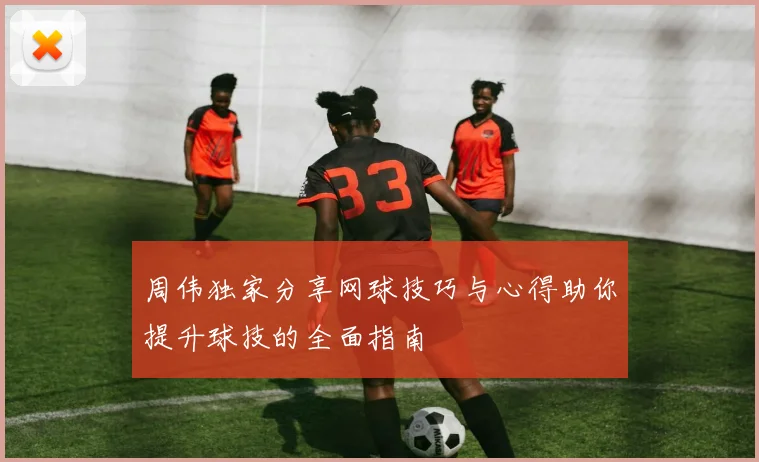 周伟独家分享网球技巧与心得助你提升球技的全面指南
