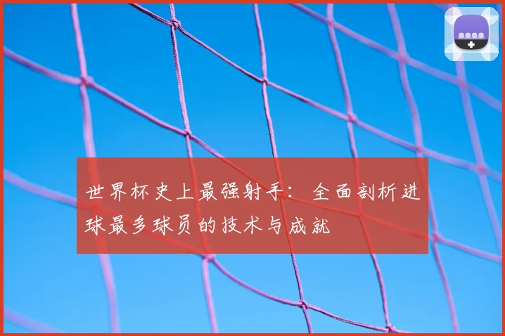世界杯史上最强射手:全面剖析进球最多球员的技术与成就