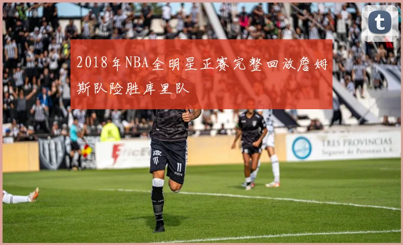 2018年NBA全明星正赛完整回放詹姆斯队险胜库里队