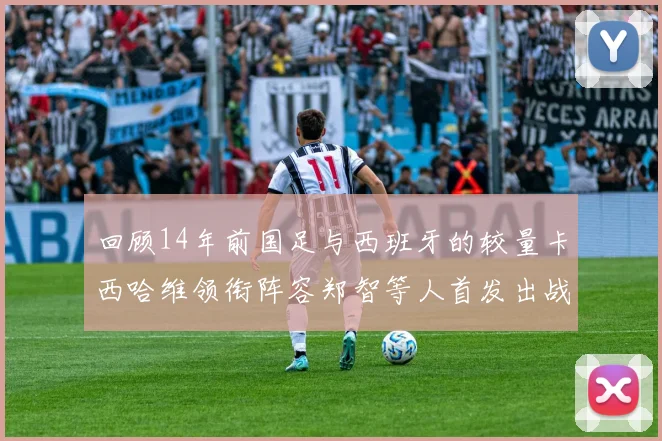 回顾14年前国足与西班牙的较量卡西哈维领衔阵容郑智等人首发出战