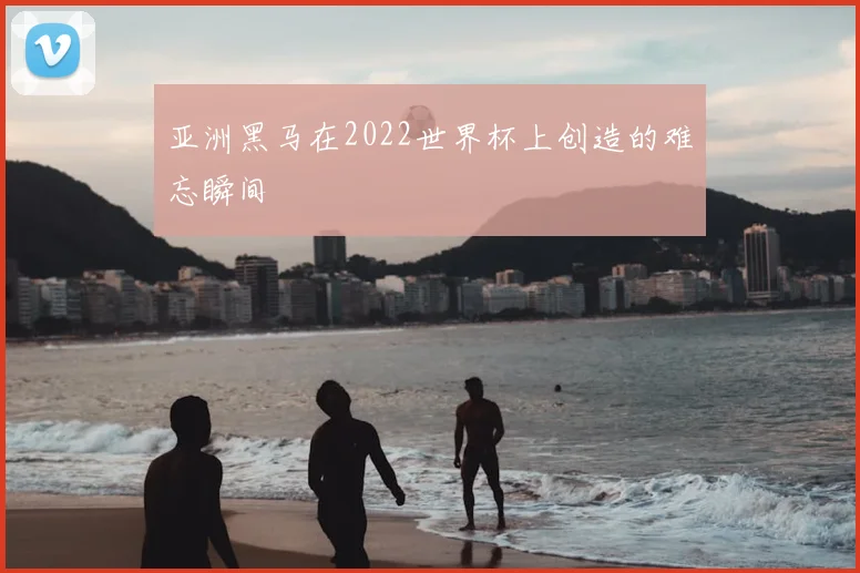 亚洲黑马在2022世界杯上创造的难忘瞬间