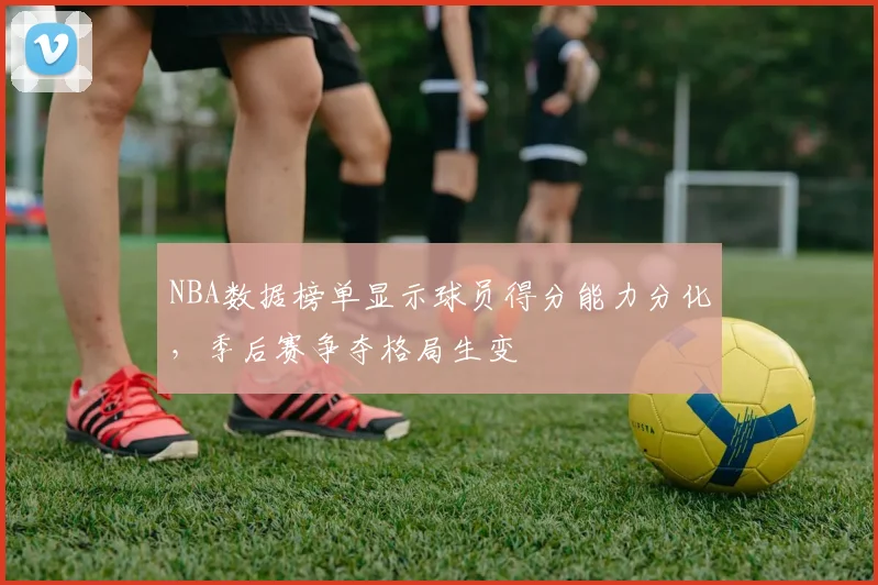 NBA数据榜单显示球员得分能力分化,季后赛争夺格局生变