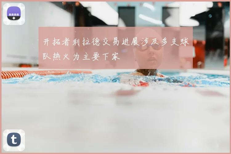 开拓者利拉德交易进展涉及多支球队热火为主要下家