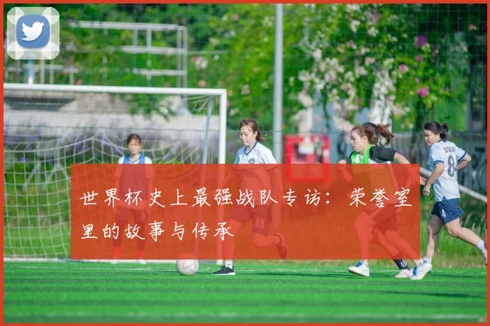世界杯史上最强战队专访：荣誉室里的故事与传承