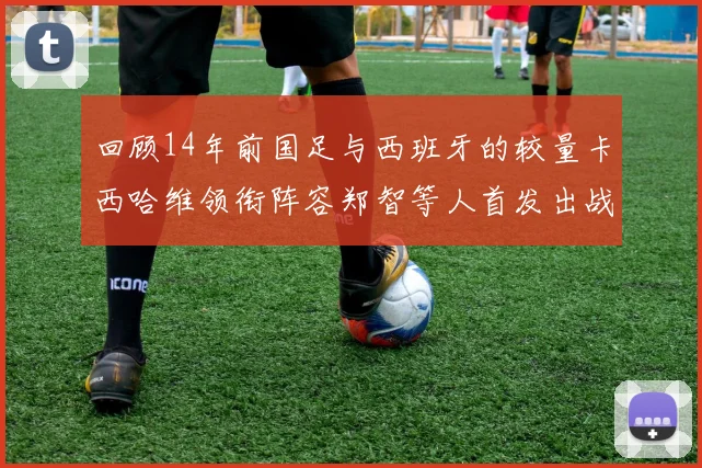 回顾14年前国足与西班牙的较量卡西哈维领衔阵容郑智等人首发出战