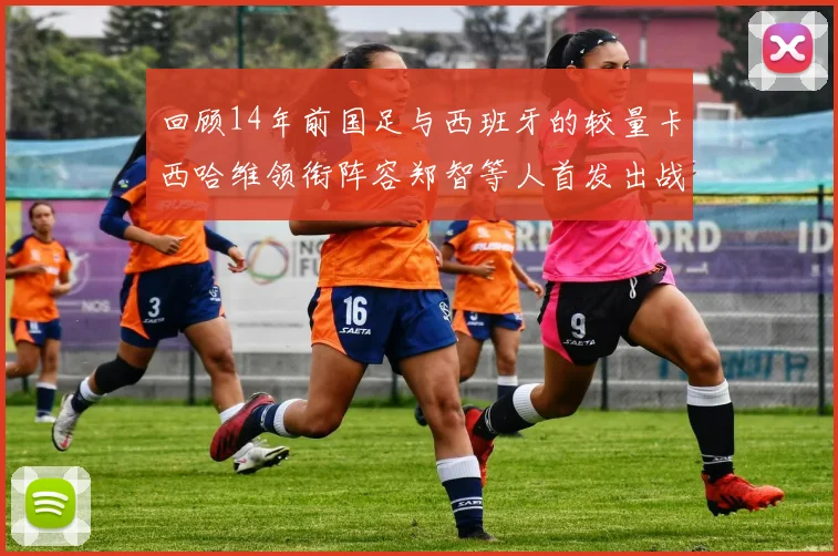 回顾14年前国足与西班牙的较量卡西哈维领衔阵容郑智等人首发出战