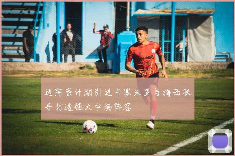 迈阿密计划引进卡塞米罗与梅西联手打造强大中场阵容
