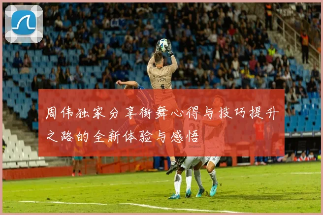 周伟独家分享街舞心得与技巧提升之路的全新体验与感悟