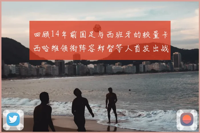 回顾14年前国足与西班牙的较量卡西哈维领衔阵容郑智等人首发出战