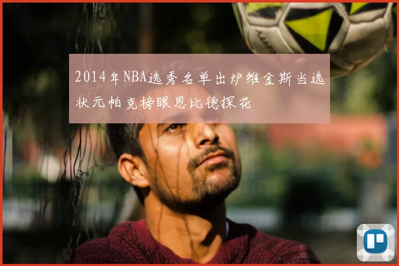 2014年NBA选秀名单出炉维金斯当选状元帕克榜眼恩比德探花