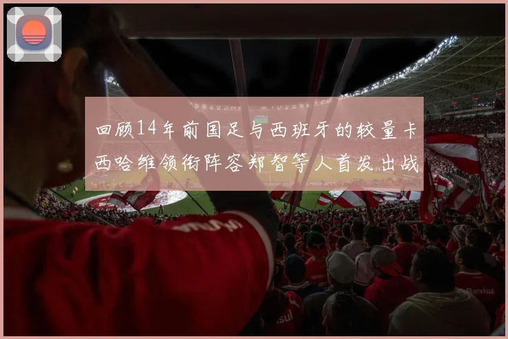 回顾14年前国足与西班牙的较量卡西哈维领衔阵容郑智等人首发出战