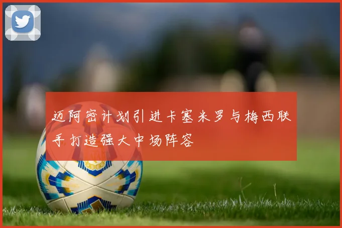 迈阿密计划引进卡塞米罗与梅西联手打造强大中场阵容