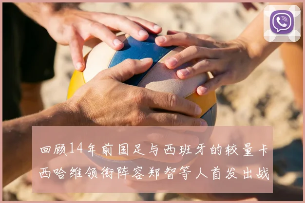 回顾14年前国足与西班牙的较量卡西哈维领衔阵容郑智等人首发出战