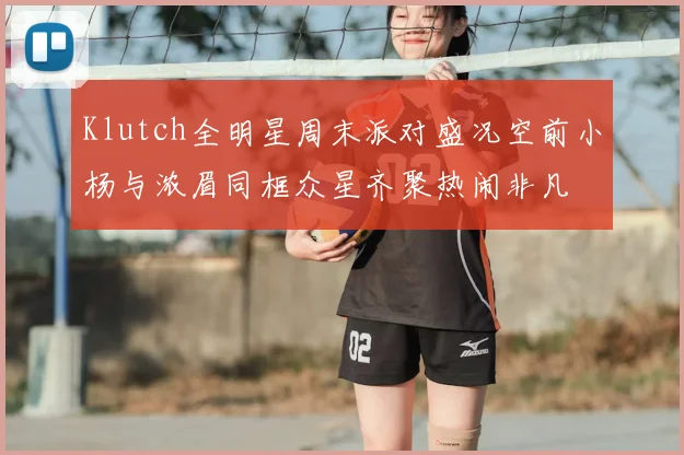 Klutch全明星周末派对盛况空前小杨与浓眉同框众星齐聚热闹非凡