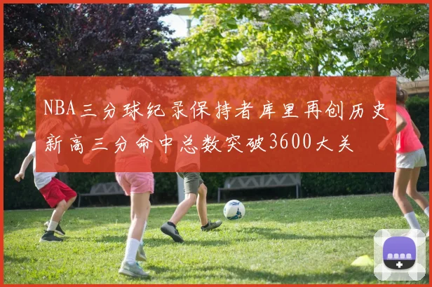 NBA三分球纪录保持者库里再创历史新高三分命中总数突破3600大关